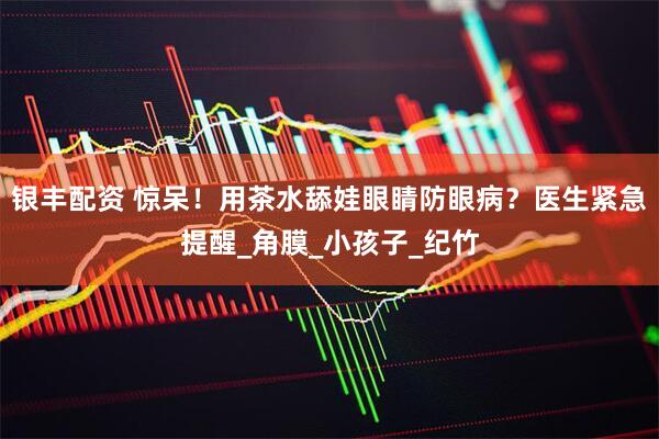 银丰配资 惊呆！用茶水舔娃眼睛防眼病？医生紧急提醒_角膜_小孩子_纪竹