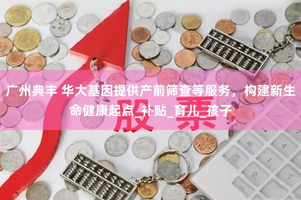 广州典丰 华大基因提供产前筛查等服务，构建新生命健康起点_补贴_育儿_孩子