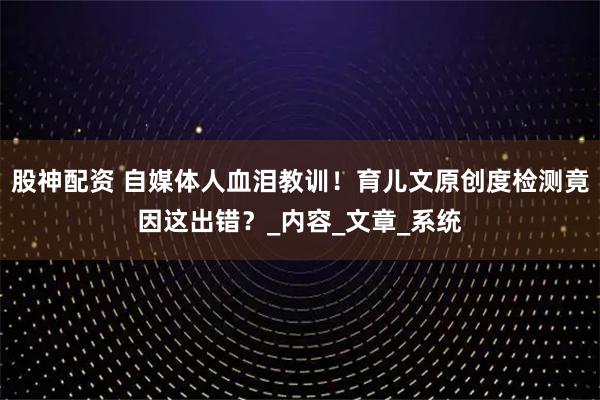 股神配资 自媒体人血泪教训！育儿文原创度检测竟因这出错？_内容_文章_系统
