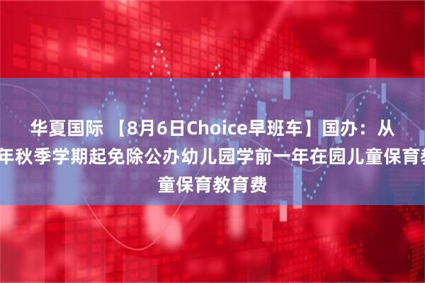 华夏国际 【8月6日Choice早班车】国办：从2025年秋季学期起免除公办幼儿园学前一年在园儿童保育教育费