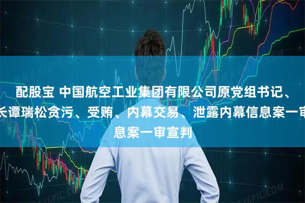 配股宝 中国航空工业集团有限公司原党组书记、董事长谭瑞松贪污、受贿、内幕交易、泄露内幕信息案一审宣判