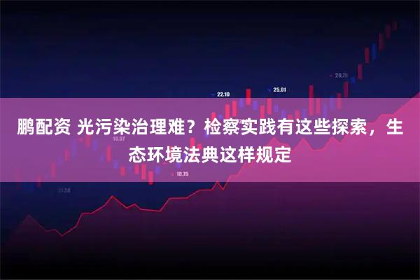 鹏配资 光污染治理难？检察实践有这些探索，生态环境法典这样规定