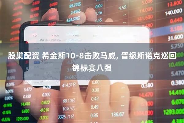 股巢配资 希金斯10-8击败马威, 晋级斯诺克巡回锦标赛八强