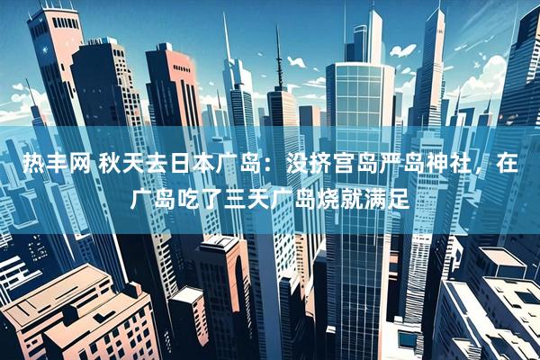 热丰网 秋天去日本广岛：没挤宫岛严岛神社，在广岛吃了三天广岛烧就满足