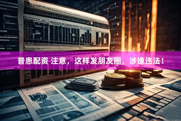 普患配资 注意，这样发朋友圈，涉嫌违法！