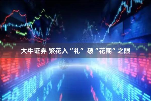 大牛证券 繁花入“礼” 破“花期”之限