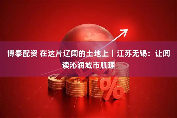 博泰配资 在这片辽阔的土地上｜江苏无锡：让阅读沁润城市肌理