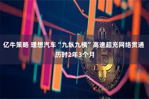 亿牛策略 理想汽车“九纵九横”高速超充网络贯通 历时2年3个月