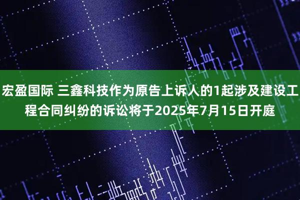 宏盈国际 三鑫科技作为原告上诉人的1起涉及建设工程合同纠纷的诉讼将于2025年7月15日开庭