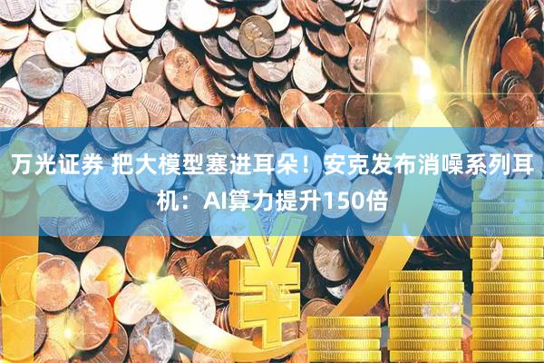 万光证券 把大模型塞进耳朵！安克发布消噪系列耳机：AI算力提升150倍