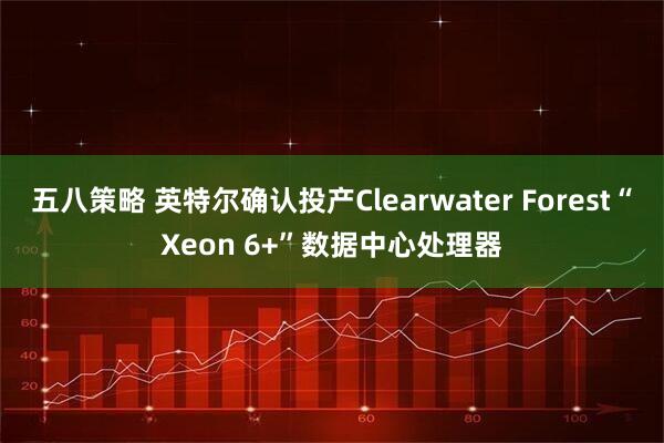 五八策略 英特尔确认投产Clearwater Forest“Xeon 6+”数据中心处理器
