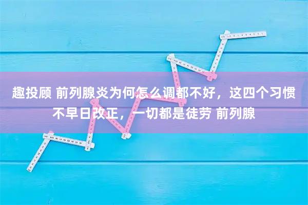 趣投顾 前列腺炎为何怎么调都不好，这四个习惯不早日改正，一切都是徒劳 前列腺