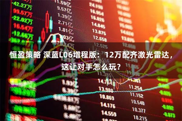 恒盈策略 深蓝L06增程版：12万配齐激光雷达，这让对手怎么玩？