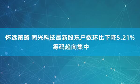 怀远策略 同兴科技最新股东户数环比下降5.21% 筹码趋向集中