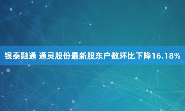 银泰融通 通灵股份最新股东户数环比下降16.18%
