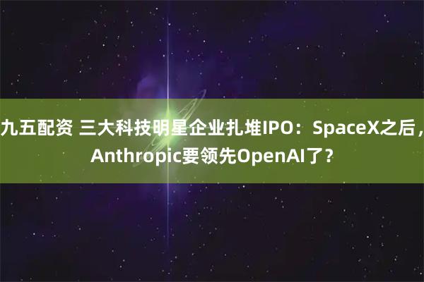 九五配资 三大科技明星企业扎堆IPO：SpaceX之后，Anthropic要领先OpenAI了？