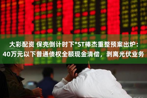 大彩配资 保壳倒计时下*ST棒杰重整预案出炉：40万元以下普通债权全额现金清偿，剥离光伏业务