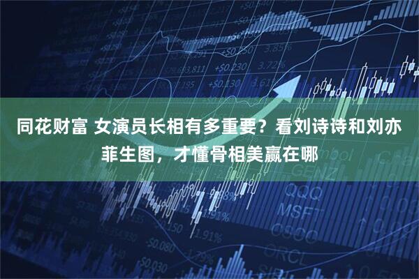 同花财富 女演员长相有多重要？看刘诗诗和刘亦菲生图，才懂骨相美赢在哪