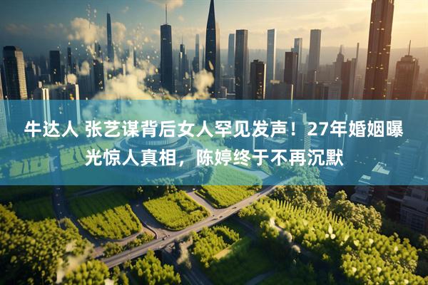 牛达人 张艺谋背后女人罕见发声！27年婚姻曝光惊人真相，陈婷终于不再沉默