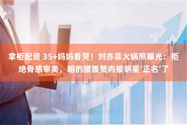 拿柜配资 35+妈妈看哭！刘亦菲火锅照曝光：拒绝骨感审美，咱的腰腹赘肉被明星‘正名’了