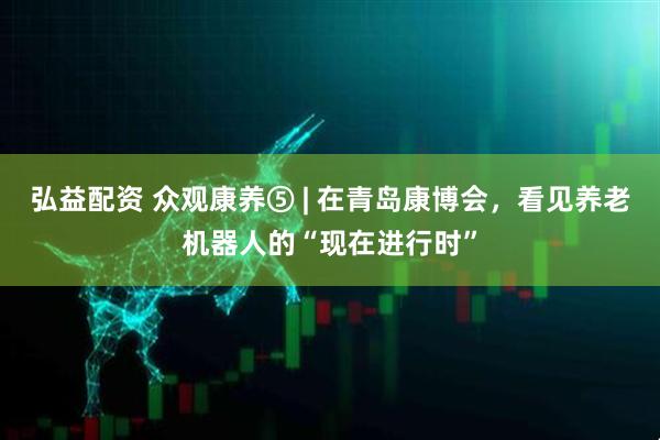 弘益配资 众观康养⑤ | 在青岛康博会，看见养老机器人的“现在进行时”