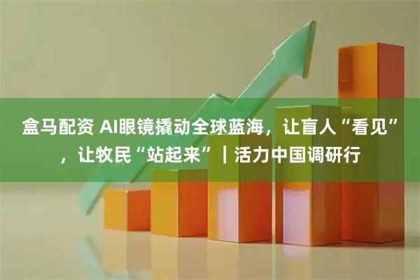 盒马配资 AI眼镜撬动全球蓝海，让盲人“看见”，让牧民“站起来”｜活力中国调研行