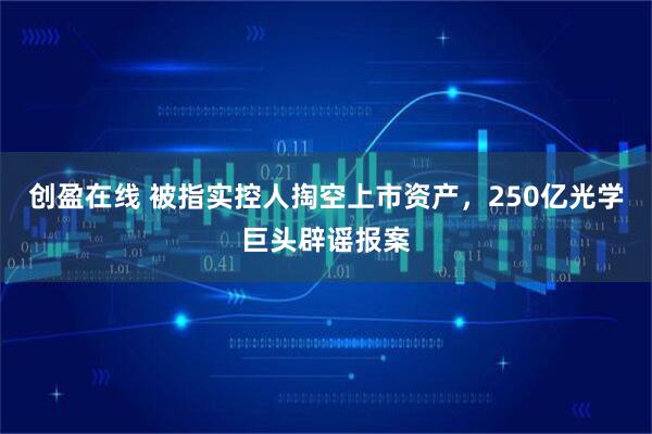 创盈在线 被指实控人掏空上市资产，250亿光学巨头辟谣报案