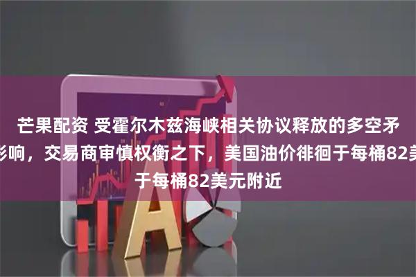 芒果配资 受霍尔木兹海峡相关协议释放的多空矛盾信号影响，交易商审慎权衡之下，美国油价徘徊于每桶82美元附近