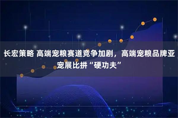 长宏策略 高端宠粮赛道竞争加剧，高端宠粮品牌亚宠展比拼“硬功夫”