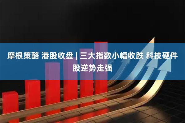 摩根策酪 港股收盘 | 三大指数小幅收跌 科技硬件股逆势走强